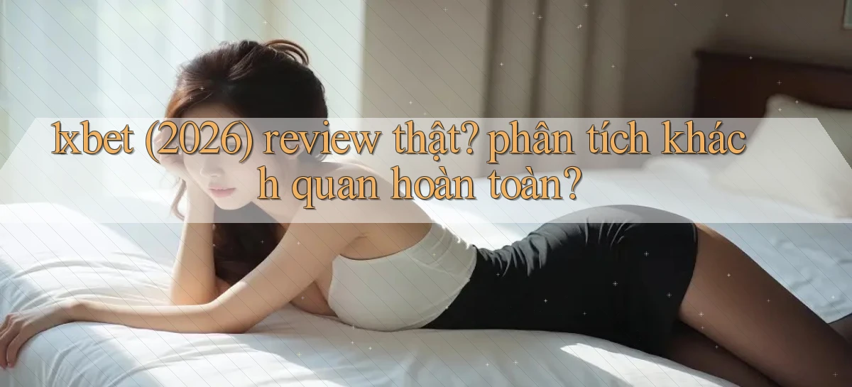 1xbet (2026) review thật phân tích khách quan hoàn toàn