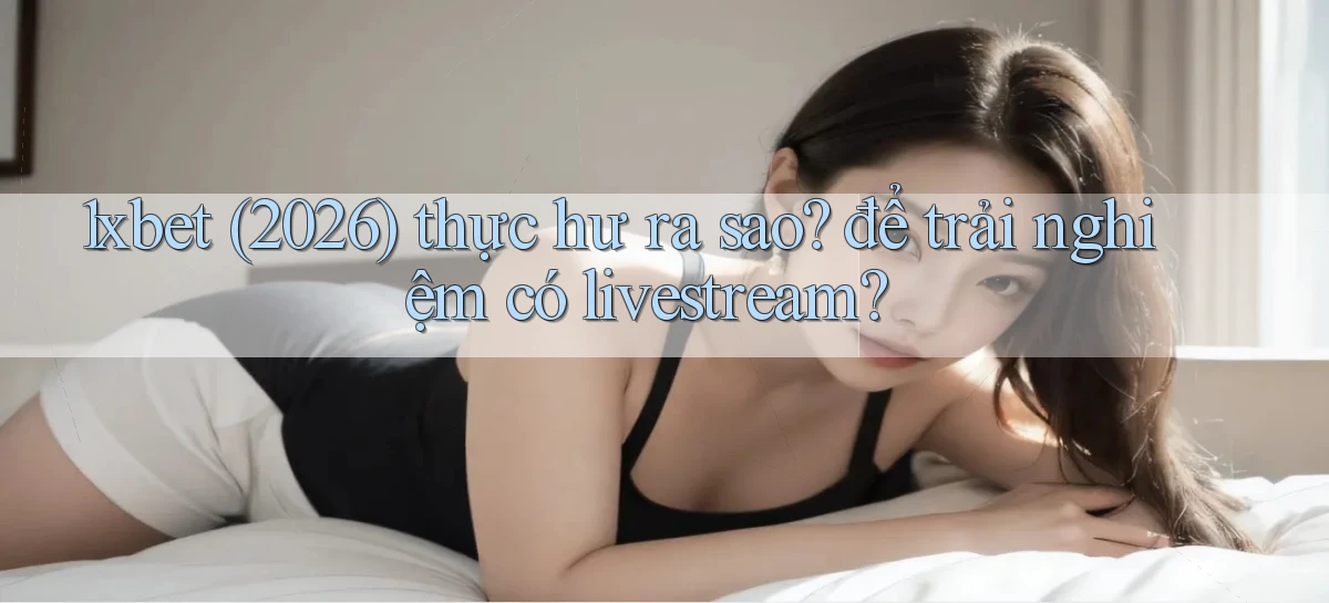 1xbet (2026) thực hư ra sao để trải nghiệm có livestream