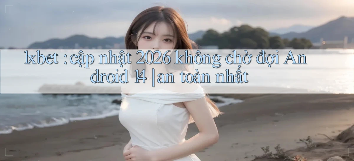 1xbet cập nhật 2026 không chờ đợi Android 14 an toàn nhất