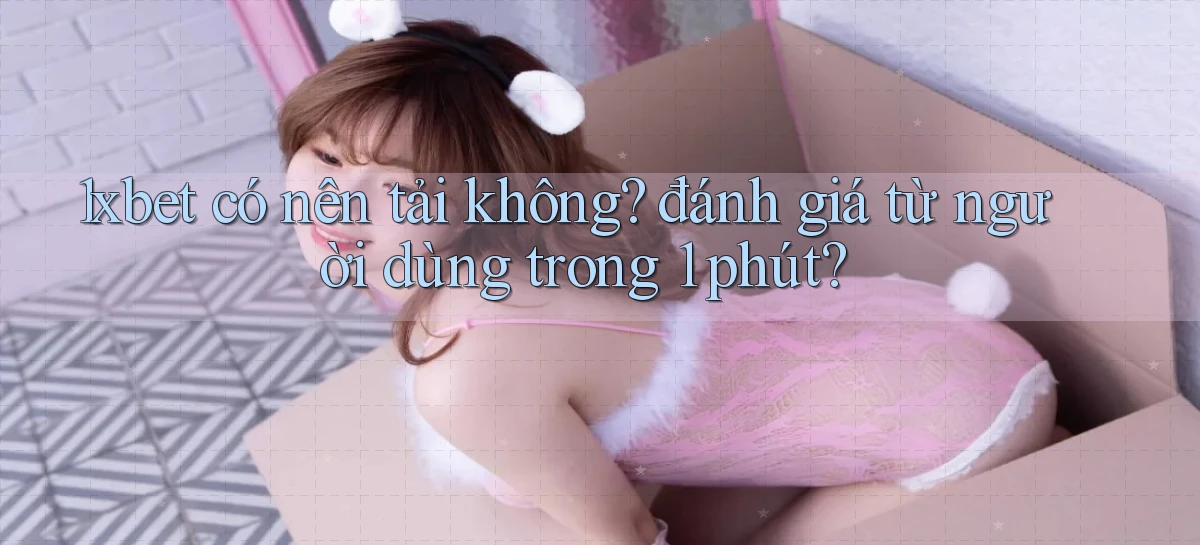 1xbet có nên tải không đánh giá từ người dùng trong 1 phút