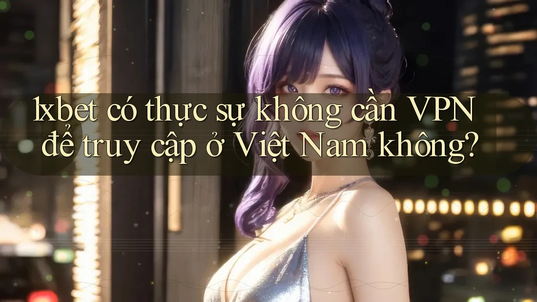 1xbet có thực sự không cần VPN để truy cập ở Việt Nam không?