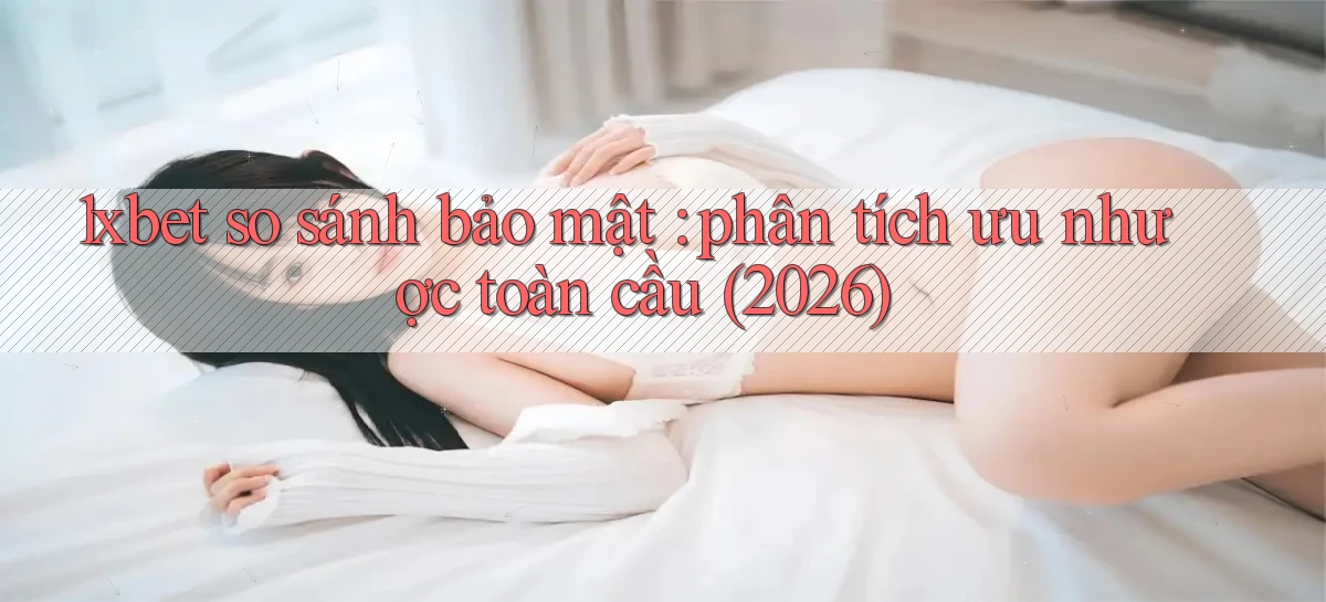 1xbet so sánh bảo mật phân tích ưu nhược toàn cầu (2026)