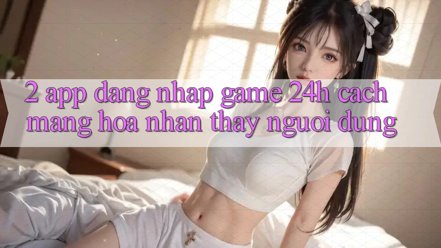 2. App Đăng Nhập Game 24h: Cách Mạng Hóa Nhận thấy Người Dùng 2. App Đăng Nhập Game 24h: Cách Mạng Hóa Nhận thấy Người Dùng