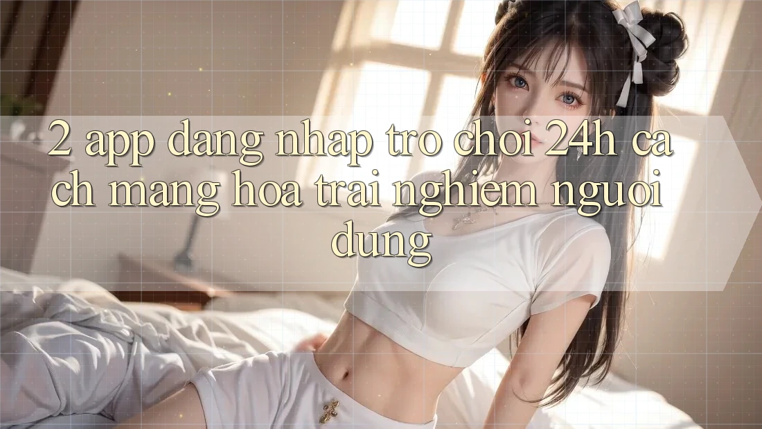 2. App Đăng Nhập Trò chơi 24h: Cách Mạng Hóa Trải Nghiệm Người Dùng