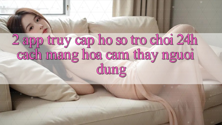 2. App Truy cập hồ sơ Trò chơi 24h: Cách Mạng Hóa Cảm thấy Người Dùng