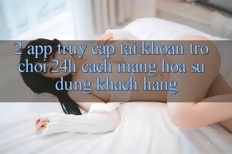 2. App Truy cập tài khoản Trò chơi 24h: Cách Mạng Hóa Sử dụng Khách hàng