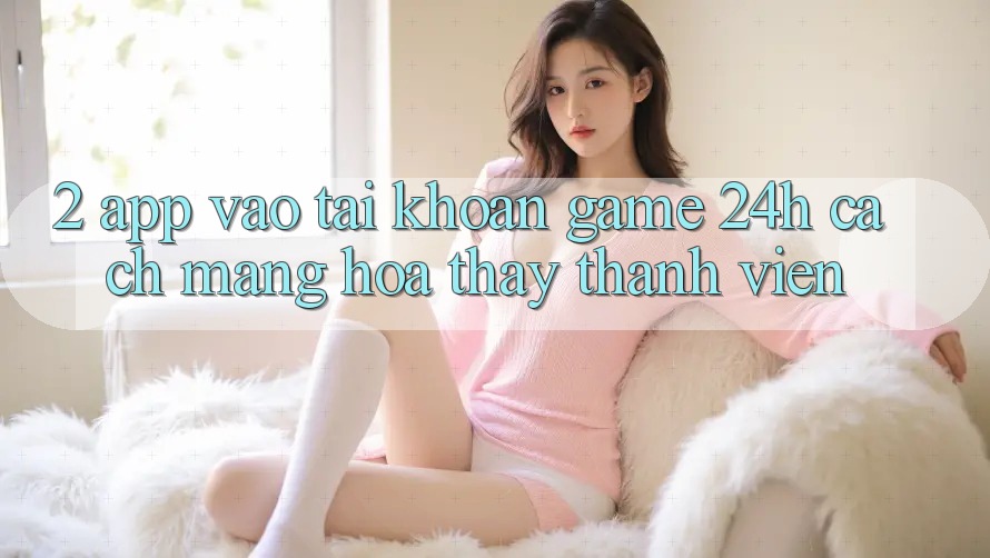 2. App Vào tài khoản Game 24h: Cách Mạng Hóa Thấy Thành viên 2. App Vào tài khoản Game 24h: Cách Mạng Hóa Thấy Thành viên