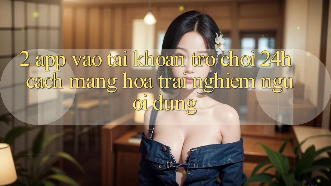 2. App Vào tài khoản Trò chơi 24h: Cách Mạng Hóa Trải Nghiệm Người Dùng 2. App Vào tài khoản Trò chơi 24h: Cách Mạng Hóa Trải Nghiệm Người Dùng
