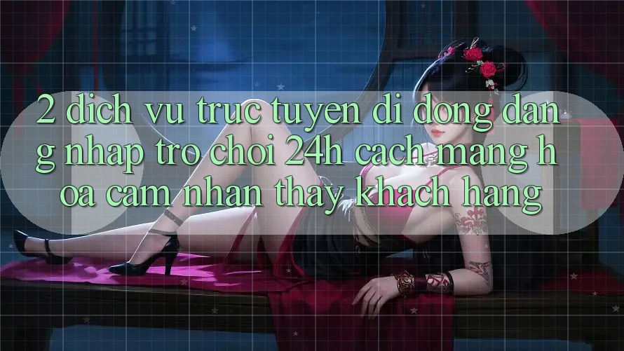 2. Dịch vụ trực tuyến di động Đăng Nhập Trò chơi 24h: Cách Mạng Hóa Cảm nhận thấy Khách hàng