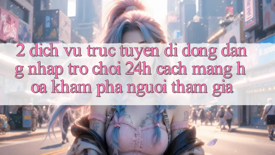 2. Dịch vụ trực tuyến di động Đăng Nhập Trò chơi 24h: Cách Mạng Hóa Khám phá Người tham gia