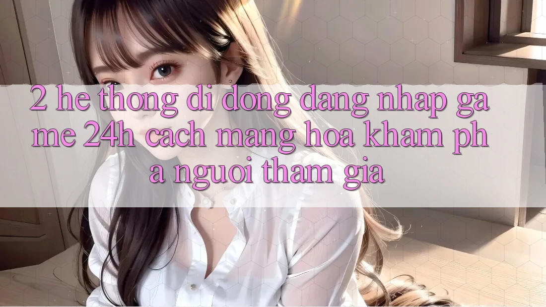 2. Hệ thống di động Đăng Nhập Game 24h: Cách Mạng Hóa Khám phá Người tham gia