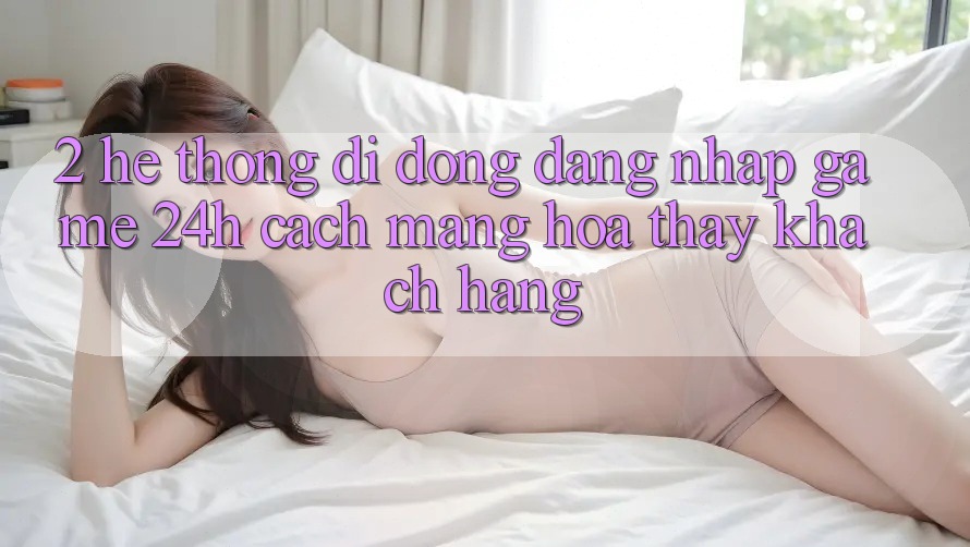 2. Hệ thống di động Đăng Nhập Game 24h: Cách Mạng Hóa Thấy Khách hàng