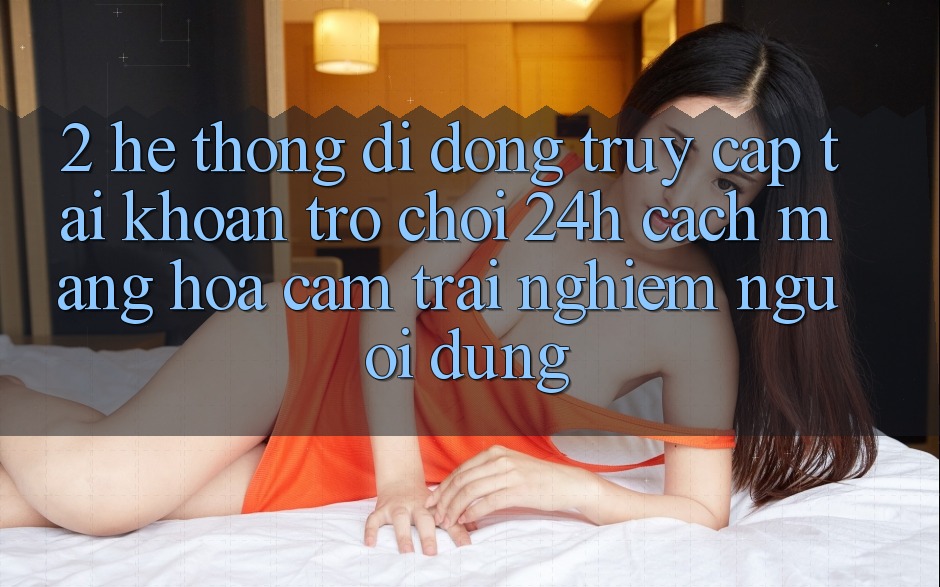 2. Hệ thống di động Truy cập tài khoản Trò chơi 24h: Cách Mạng Hóa Cảm trải nghiệm Người Dùng
