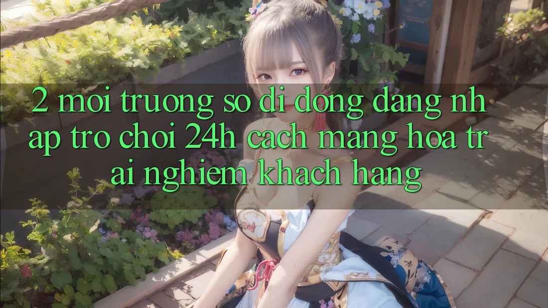 2. Môi trường số di động Đăng Nhập Trò chơi 24h: Cách Mạng Hóa Trải Nghiệm Khách hàng 2. Môi trường số di động Đăng Nhập Trò chơi 24h: Cách Mạng Hóa Trải Nghiệm Khách hàng