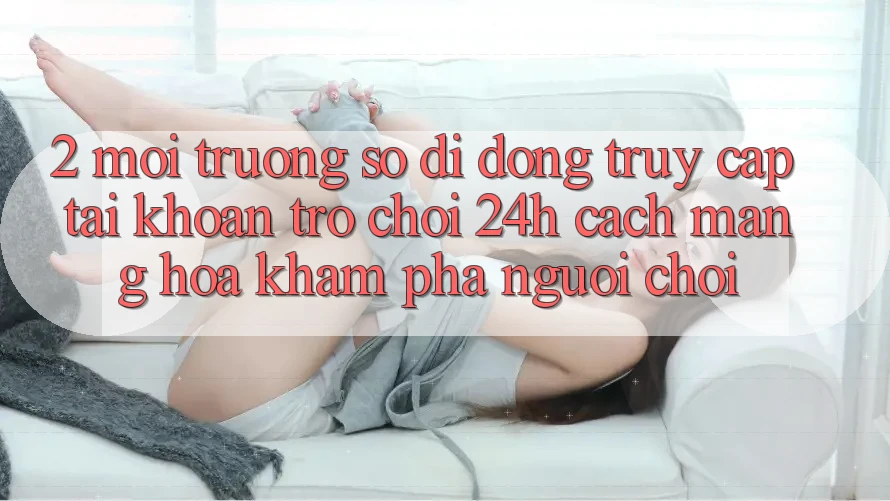2. Môi trường số di động Truy cập tài khoản Trò chơi 24h: Cách Mạng Hóa Khám phá Người chơi