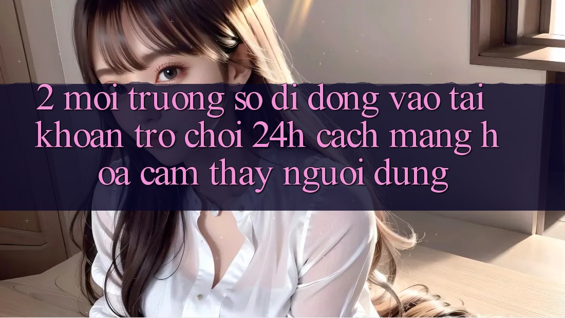 2. Môi trường số di động Vào tài khoản Trò chơi 24h: Cách Mạng Hóa Cảm thấy Người Dùng