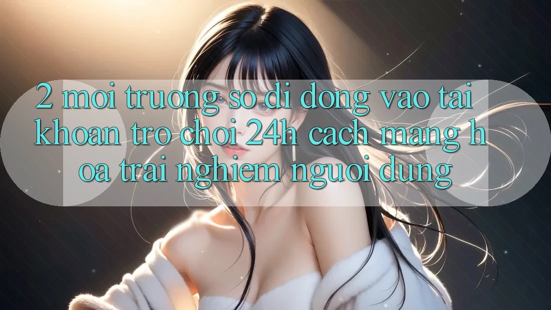 2. Môi trường số di động Vào tài khoản Trò chơi 24h: Cách Mạng Hóa Trải nghiệm Người Dùng