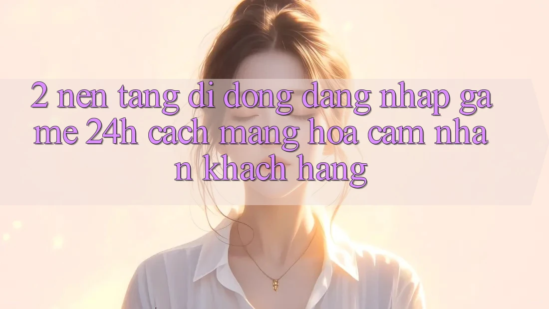 2. Nền tảng di động Đăng Nhập Game 24h: Cách Mạng Hóa Cảm nhận Khách hàng