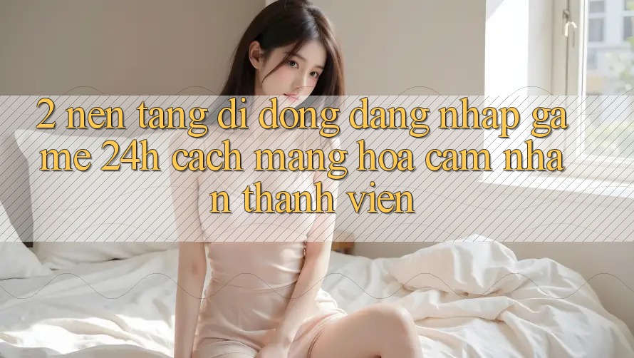 2. Nền tảng di động Đăng Nhập Game 24h: Cách Mạng Hóa Cảm nhận Thành viên