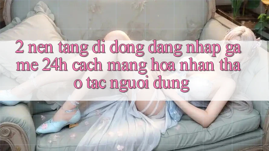 2. Nền tảng di động Đăng Nhập Game 24h: Cách Mạng Hóa Nhận thao tác Người Dùng