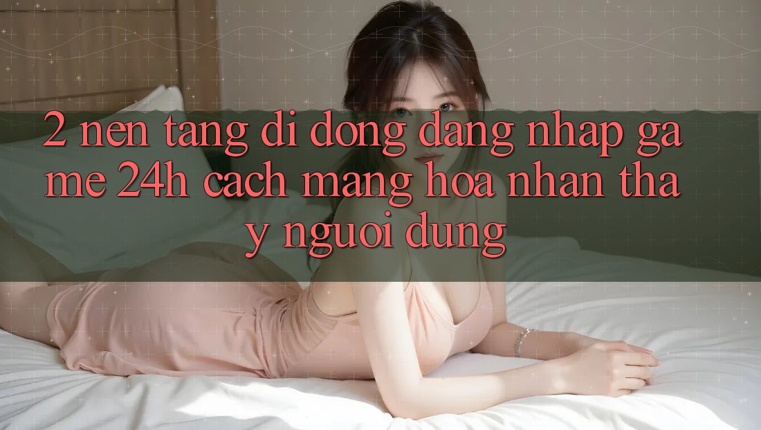 2. Nền tảng di động Đăng Nhập Game 24h: Cách Mạng Hóa Nhận thấy Người Dùng