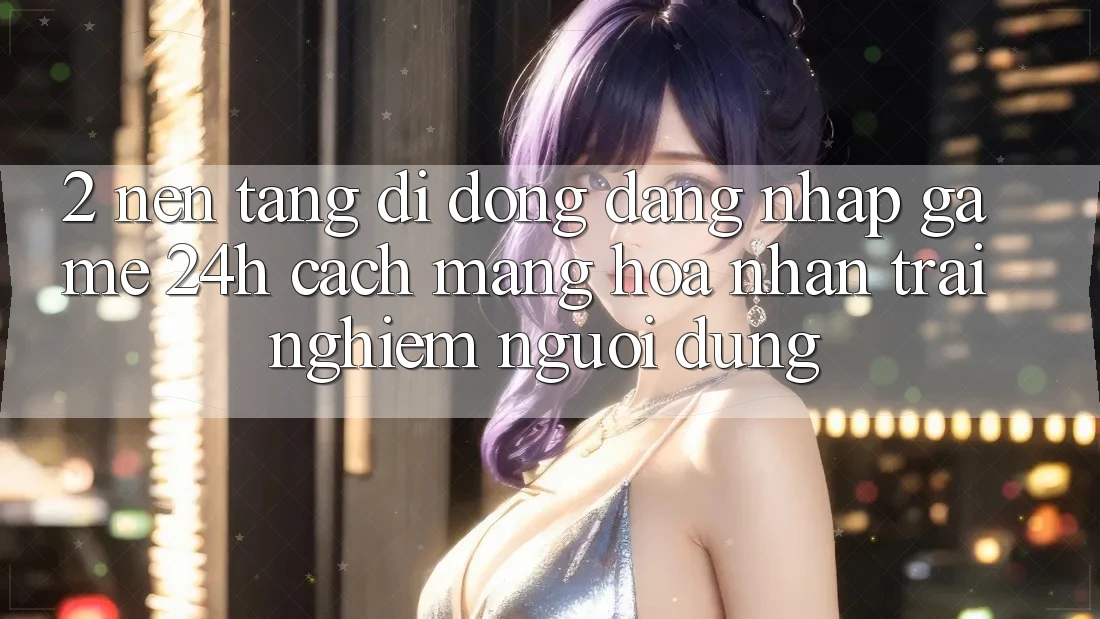 2. Nền tảng di động Đăng Nhập Game 24h: Cách Mạng Hóa Nhận trải nghiệm Người Dùng