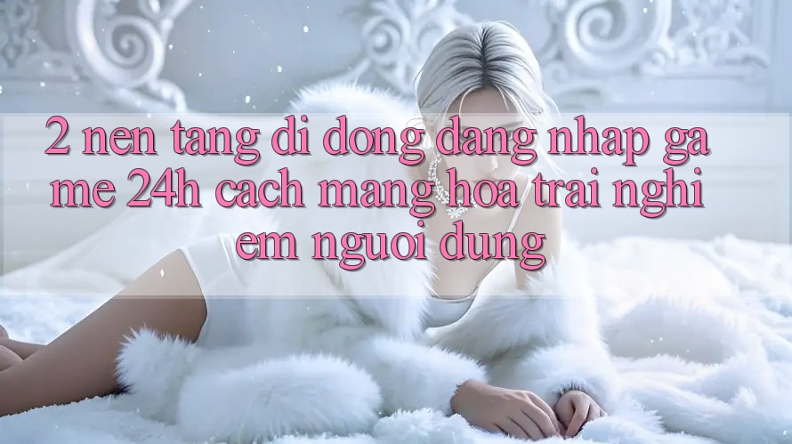 2. Nền tảng di động Đăng Nhập Game 24h: Cách Mạng Hóa Trải Nghiệm Người Dùng