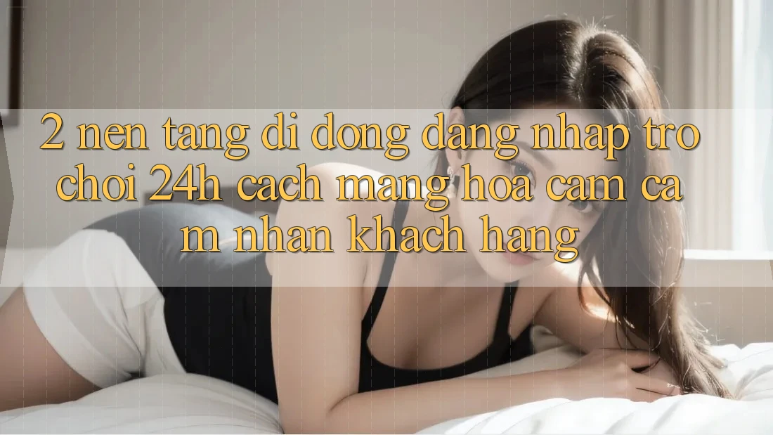 2. Nền tảng di động Đăng Nhập Trò chơi 24h: Cách Mạng Hóa Cảm cảm nhận Khách hàng