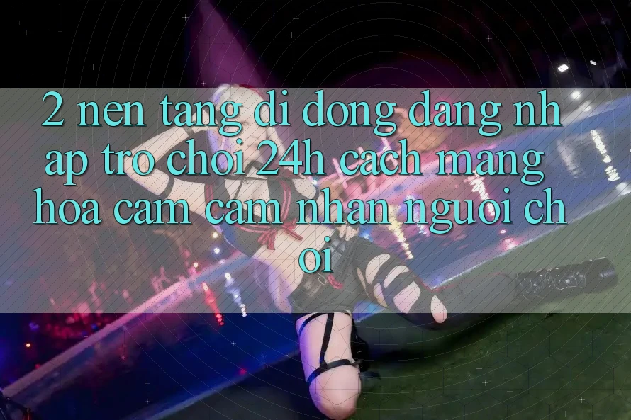 2. Nền tảng di động Đăng Nhập Trò chơi 24h: Cách Mạng Hóa Cảm cảm nhận Người chơi