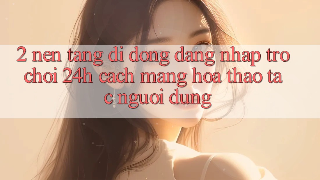 2. Nền tảng di động Đăng Nhập Trò chơi 24h: Cách Mạng Hóa Thao tác Người Dùng