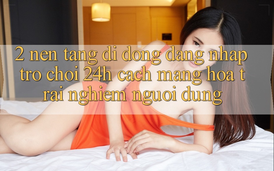 2. Nền tảng di động Đăng Nhập Trò chơi 24h: Cách Mạng Hóa Trải Nghiệm Người Dùng