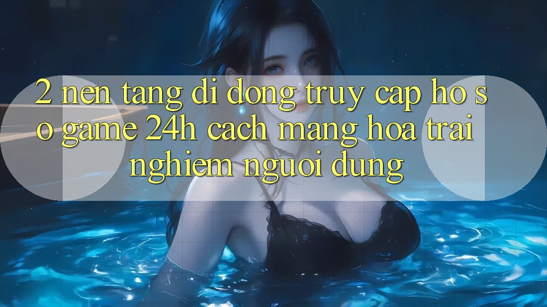 2. Nền tảng di động Truy cập hồ sơ Game 24h: Cách Mạng Hóa Trải Nghiệm Người Dùng