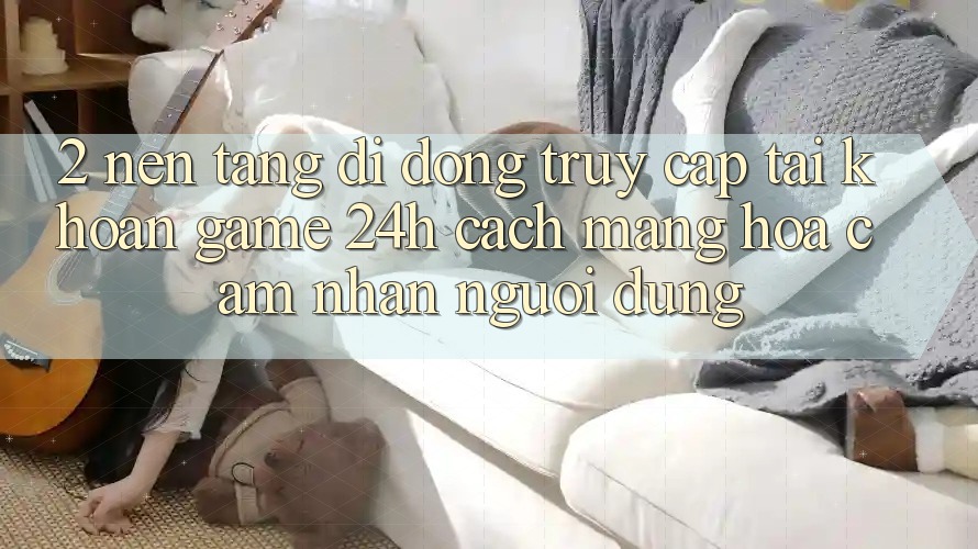2. Nền tảng di động Truy cập tài khoản Game 24h: Cách Mạng Hóa Cảm nhận Người Dùng