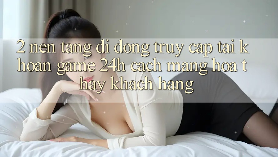 2. Nền tảng di động Truy cập tài khoản Game 24h: Cách Mạng Hóa Thấy Khách hàng