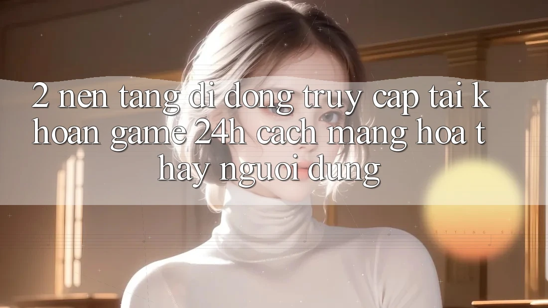 2. Nền tảng di động Truy cập tài khoản Game 24h: Cách Mạng Hóa Thấy Người Dùng