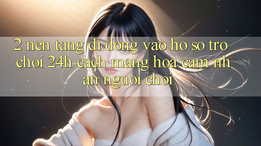 2. Nền tảng di động Vào hồ sơ Trò chơi 24h: Cách Mạng Hóa Cảm nhận Người chơi 2. Nền tảng di động Vào hồ sơ Trò chơi 24h: Cách Mạng Hóa Cảm nhận Người chơi