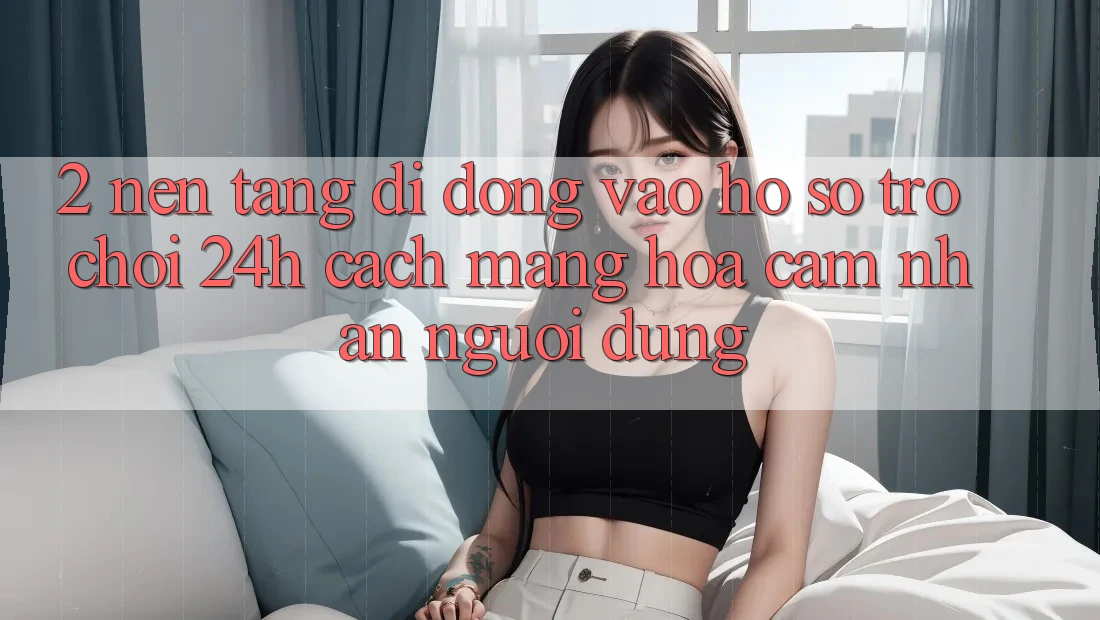 2. Nền tảng di động Vào hồ sơ Trò chơi 24h: Cách Mạng Hóa Cảm nhận Người dùng 2. Nền tảng di động Vào hồ sơ Trò chơi 24h: Cách Mạng Hóa Cảm nhận Người dùng