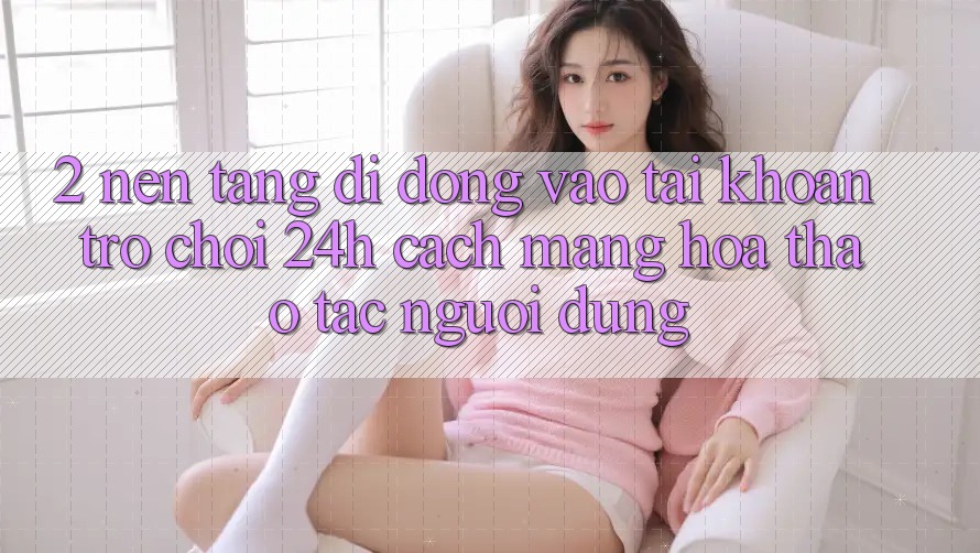 2. Nền tảng di động Vào tài khoản Trò chơi 24h: Cách Mạng Hóa Thao tác Người Dùng 2. Nền tảng di động Vào tài khoản Trò chơi 24h: Cách Mạng Hóa Thao tác Người Dùng