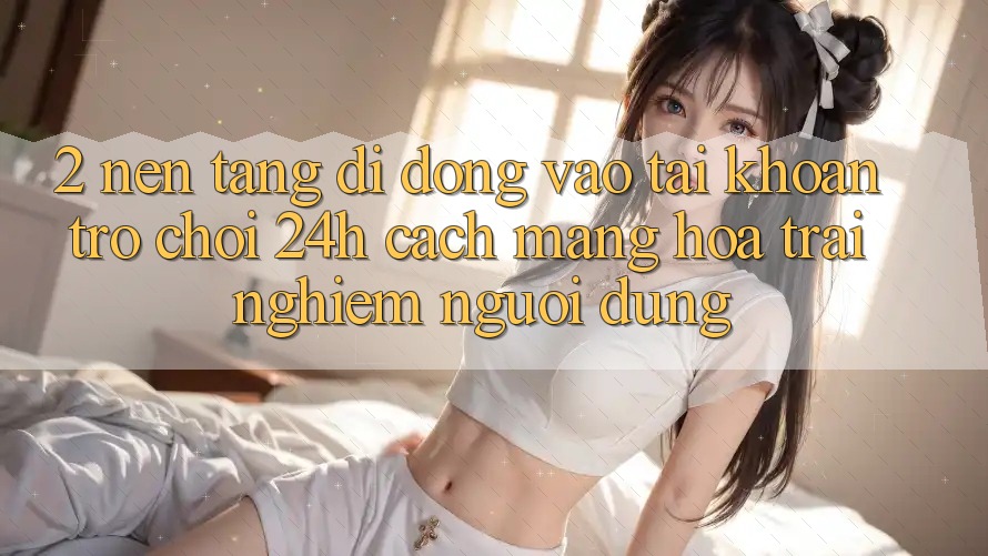 2. Nền tảng di động Vào tài khoản Trò chơi 24h: Cách Mạng Hóa Trải Nghiệm Người Dùng
