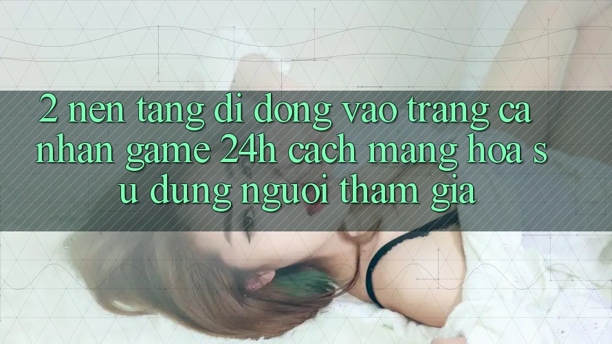 2. Nền tảng di động Vào trang cá nhân Game 24h: Cách Mạng Hóa Sử dụng Người tham gia 2. Nền tảng di động Vào trang cá nhân Game 24h: Cách Mạng Hóa Sử dụng Người tham gia