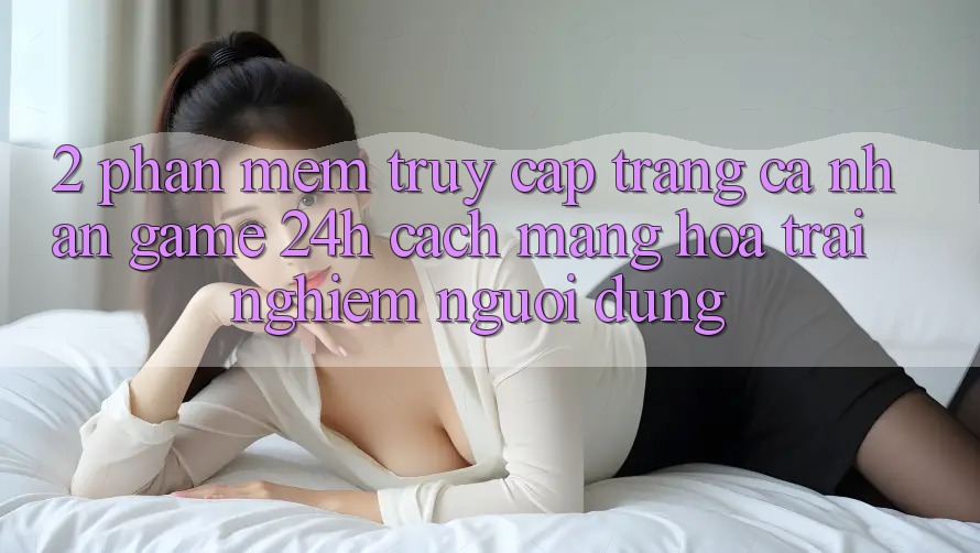 2. Phần mềm Truy cập trang cá nhân Game 24h: Cách Mạng Hóa Trải Nghiệm Người Dùng