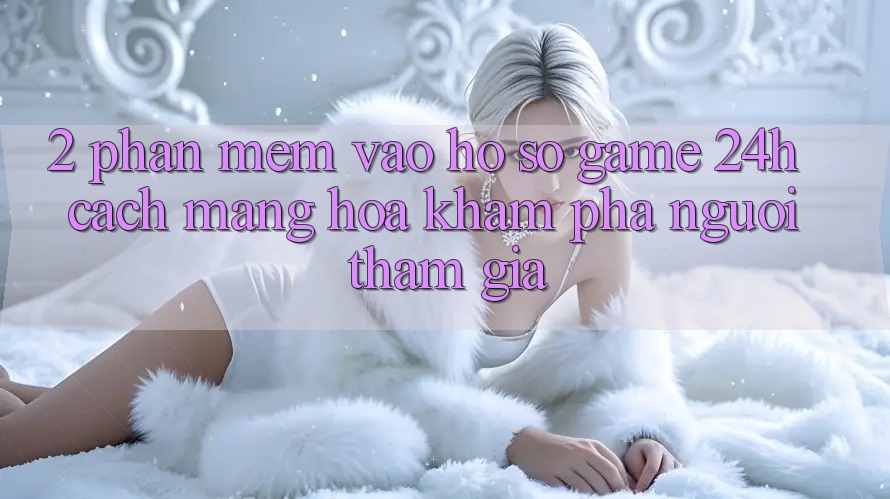 2. Phần mềm Vào hồ sơ Game 24h: Cách Mạng Hóa Khám phá Người tham gia
