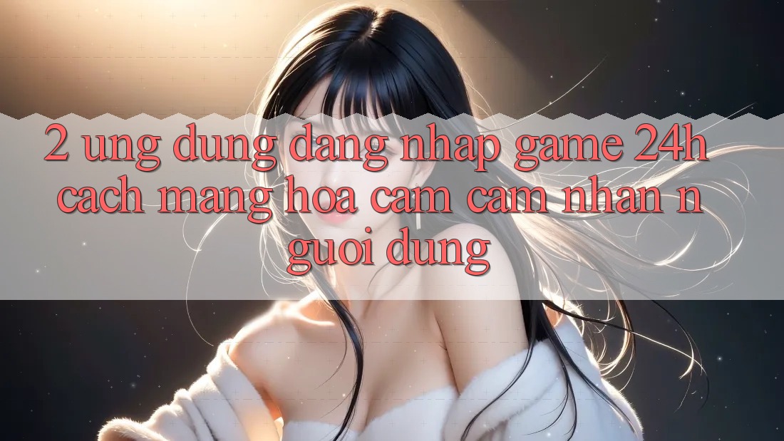 2. Ứng Dụng Đăng Nhập Game 24h: Cách Mạng Hóa Cảm cảm nhận Người Dùng