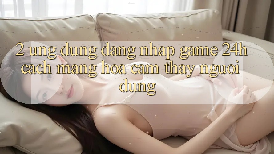 2. Ứng Dụng Đăng Nhập Game 24h: Cách Mạng Hóa Cảm thấy Người Dùng 2. Ứng Dụng Đăng Nhập Game 24h: Cách Mạng Hóa Cảm thấy Người Dùng