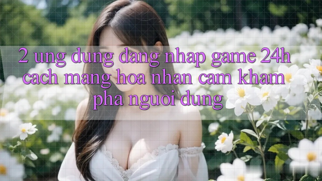 2. Ứng Dụng Đăng Nhập Game 24h: Cách Mạng Hóa Nhận cảm khám phá Người Dùng