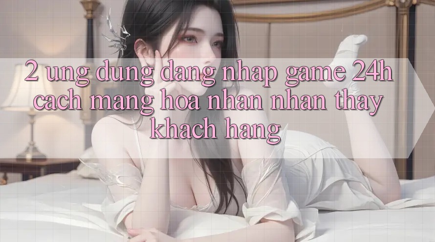 2. Ứng Dụng Đăng Nhập Game 24h: Cách Mạng Hóa Nhận nhận thấy Khách hàng 2. Ứng Dụng Đăng Nhập Game 24h: Cách Mạng Hóa Nhận nhận thấy Khách hàng