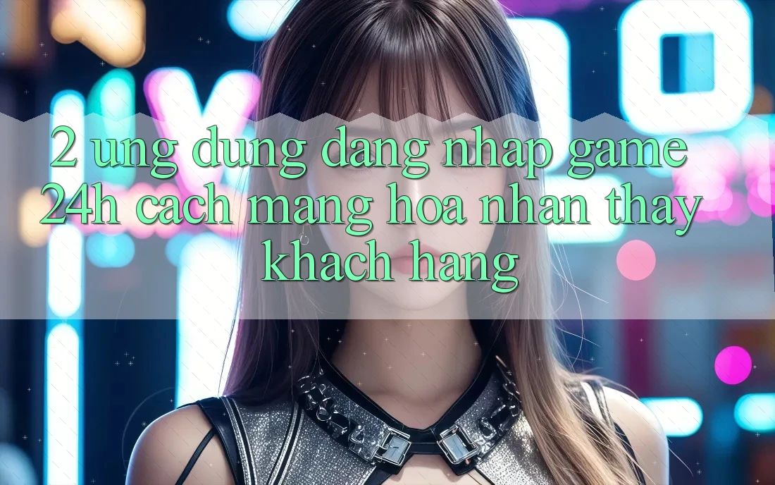 2. Ứng Dụng Đăng Nhập Game 24h: Cách Mạng Hóa Nhận thấy Khách hàng