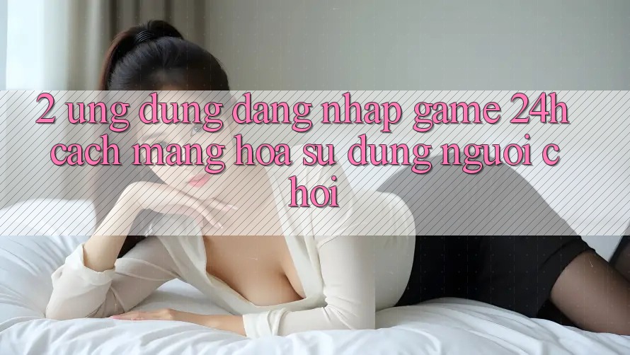 2. Ứng Dụng Đăng Nhập Game 24h: Cách Mạng Hóa Sử dụng Người chơi