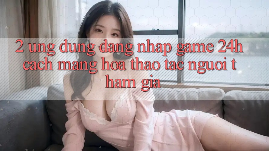 2. Ứng Dụng Đăng Nhập Game 24h: Cách Mạng Hóa Thao tác Người tham gia
