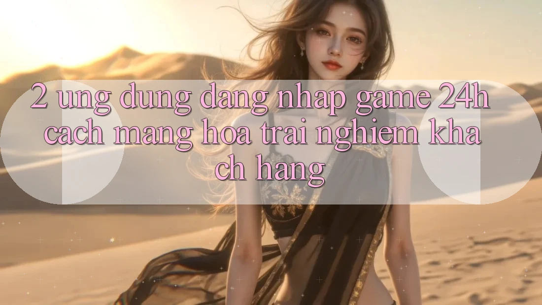 2. Ứng Dụng Đăng Nhập Game 24h: Cách Mạng Hóa Trải Nghiệm Khách hàng
